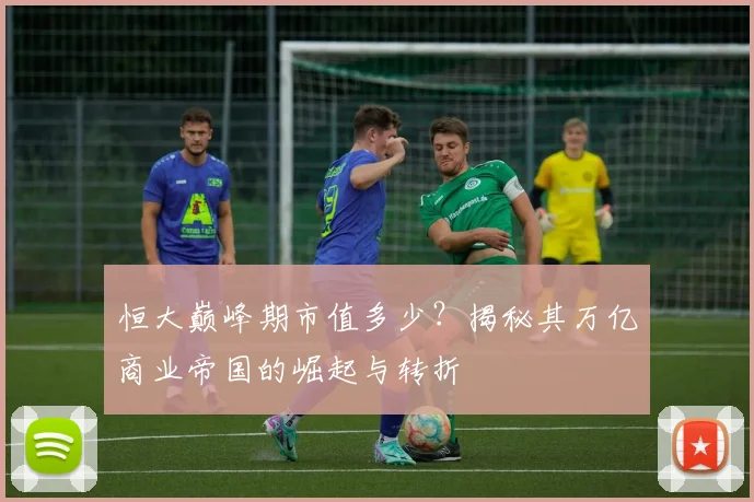 恒大巅峰期市值多少?揭秘其万亿商业帝国的崛起与转折