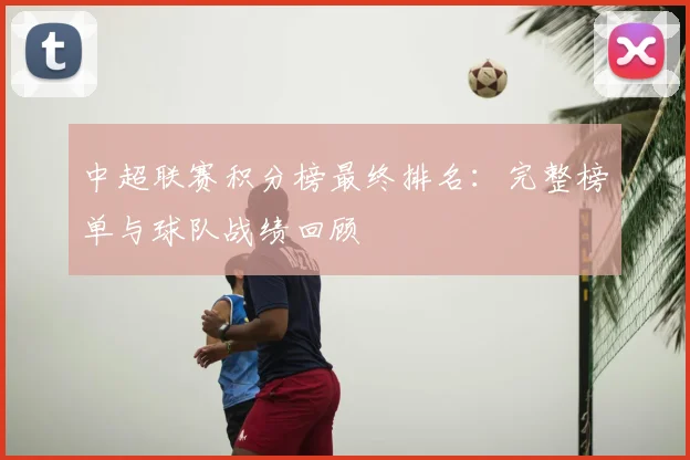 中超联赛积分榜最终排名:完整榜单与球队战绩回顾