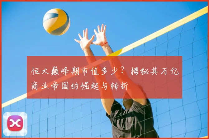 恒大巅峰期市值多少?揭秘其万亿商业帝国的崛起与转折